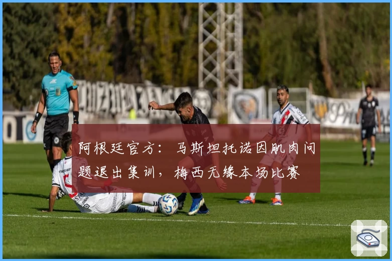 阿根廷官方:马斯坦托诺因肌肉问题退出集训,梅西无缘本场比赛