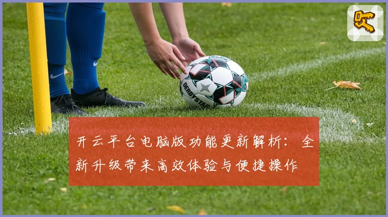 开云平台电脑版功能更新解析：全新升级带来高效体验与便捷操作