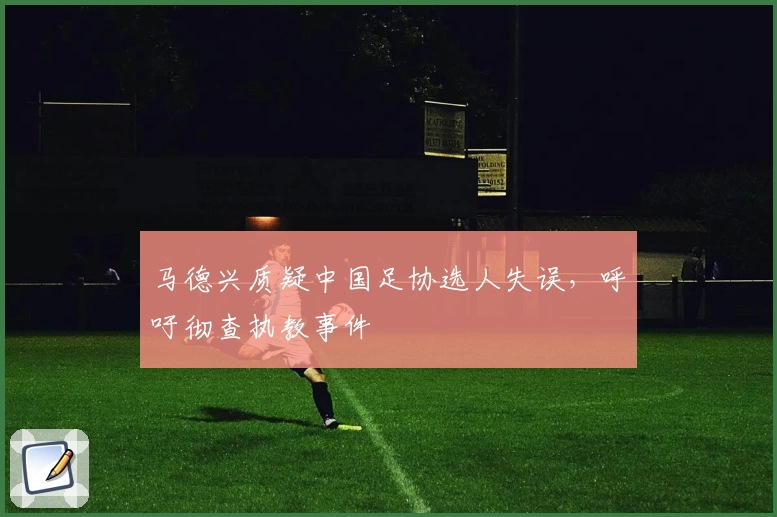 马德兴质疑中国足协选人失误，呼吁彻查执教事件