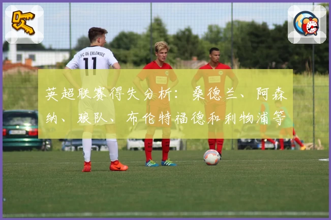 英超联赛得失分析：桑德兰、阿森纳、狼队、布伦特福德和利物浦等