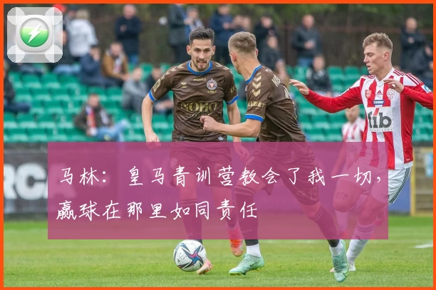马林：皇马青训营教会了我一切，赢球在那里如同责任