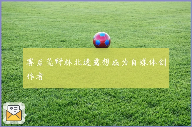 赛后荒野林北透露想成为自媒体创作者