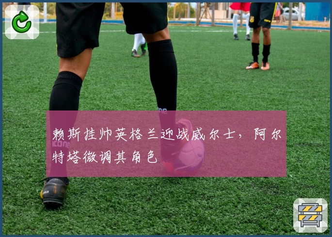 赖斯挂帅英格兰迎战威尔士,阿尔特塔微调其角色