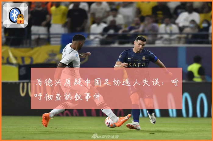 马德兴质疑中国足协选人失误，呼吁彻查执教事件