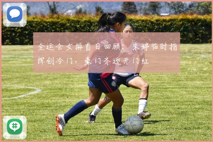 全运会女排首日回顾：朱婷临时指挥创冷门，豪门齐迎开门红