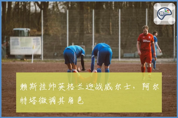 赖斯挂帅英格兰迎战威尔士，阿尔特塔微调其角色