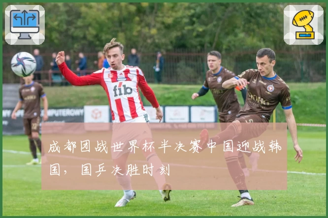 成都团战世界杯半决赛中国迎战韩国，国乒决胜时刻